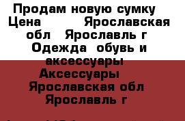 Продам новую сумку › Цена ­ 600 - Ярославская обл., Ярославль г. Одежда, обувь и аксессуары » Аксессуары   . Ярославская обл.,Ярославль г.